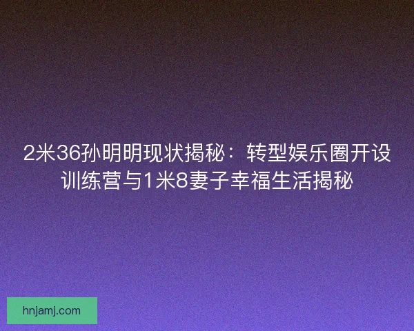 2米36孙明明现状揭秘：转型娱乐圈开设训练营与1米8妻子幸福生活揭秘