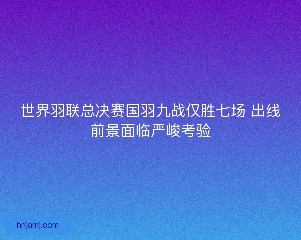 世界羽联总决赛国羽九战仅胜七场 出线前景面临严峻考验