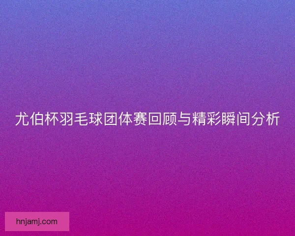尤伯杯羽毛球团体赛回顾与精彩瞬间分析
