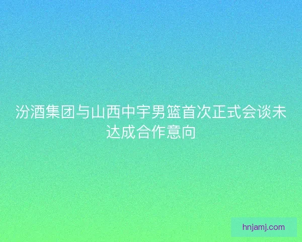 汾酒集团与山西中宇男篮首次正式会谈未达成合作意向