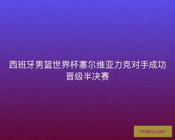 西班牙男篮世界杯塞尔维亚力克对手成功晋级半决赛