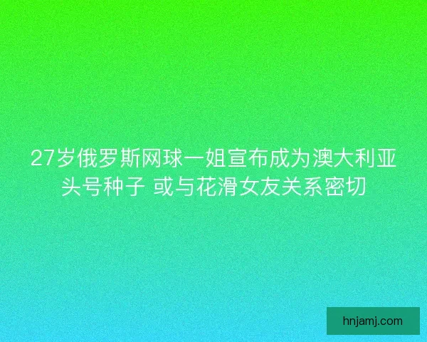 27岁俄罗斯网球一姐宣布成为澳大利亚头号种子 或与花滑女友关系密切
