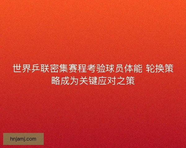 世界乒联密集赛程考验球员体能 轮换策略成为关键应对之策
