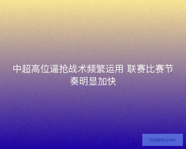 中超高位逼抢战术频繁运用 联赛比赛节奏明显加快
