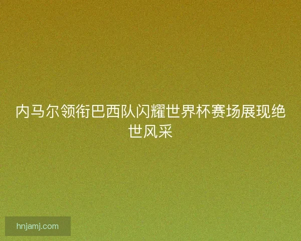 内马尔领衔巴西队闪耀世界杯赛场展现绝世风采