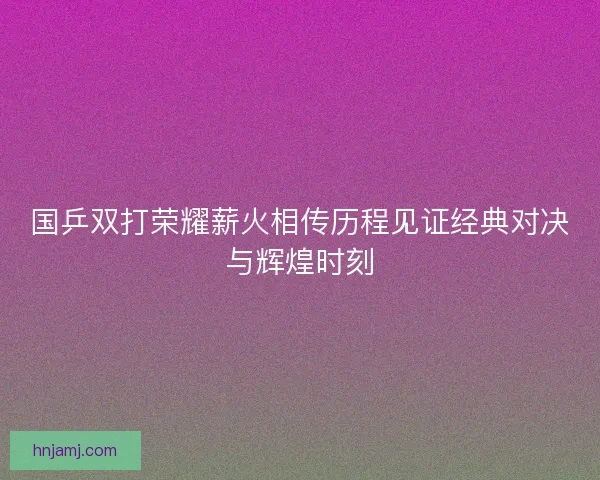国乒双打荣耀薪火相传历程见证经典对决与辉煌时刻