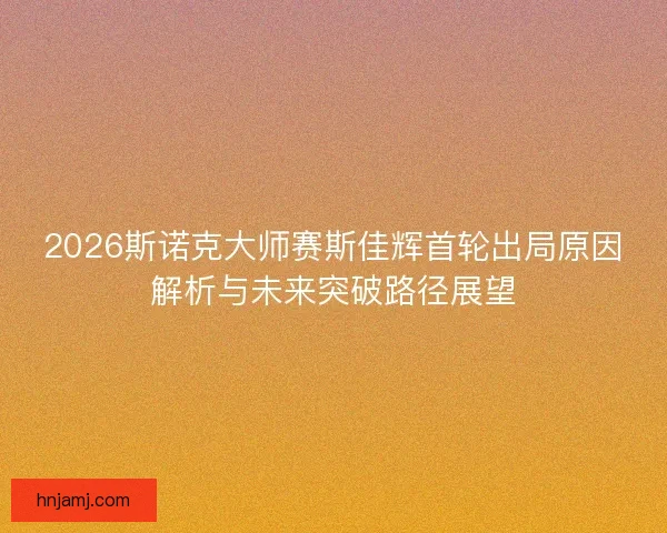 2026斯诺克大师赛斯佳辉首轮出局原因解析与未来突破路径展望