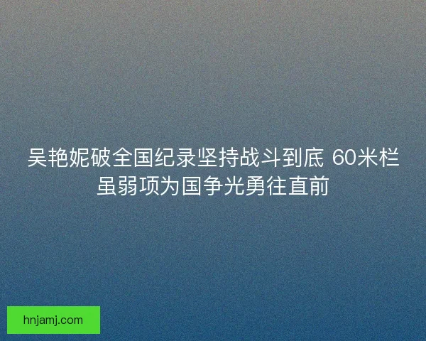 吴艳妮破全国纪录坚持战斗到底 60米栏虽弱项为国争光勇往直前