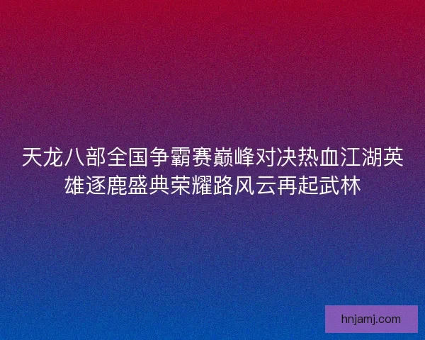 天龙八部全国争霸赛巅峰对决热血江湖英雄逐鹿盛典荣耀路风云再起武林