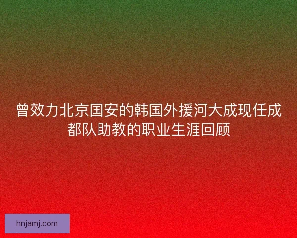 曾效力北京国安的韩国外援河大成现任成都队助教的职业生涯回顾 曾效力北京国安的韩国外援河大成现任成都队助教的职业生涯回顾