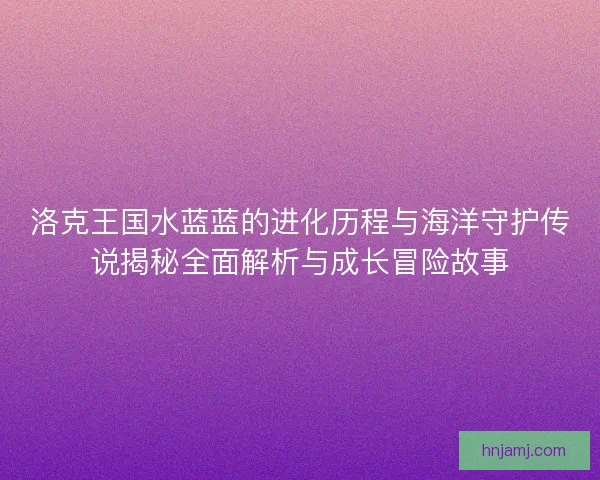 洛克王国水蓝蓝的进化历程与海洋守护传说揭秘全面解析与成长冒险故事