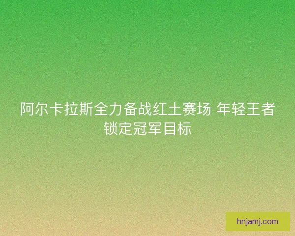 阿尔卡拉斯全力备战红土赛场 年轻王者锁定冠军目标