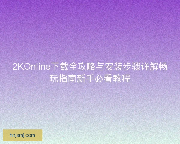 2KOnline下载全攻略与安装步骤详解畅玩指南新手必看教程 2KOnline下载全攻略与安装步骤详解畅玩指南新手必看教程
