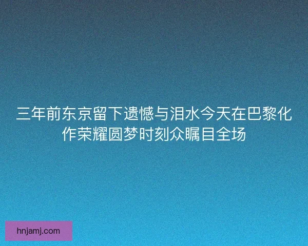 三年前东京留下遗憾与泪水今天在巴黎化作荣耀圆梦时刻众瞩目全场