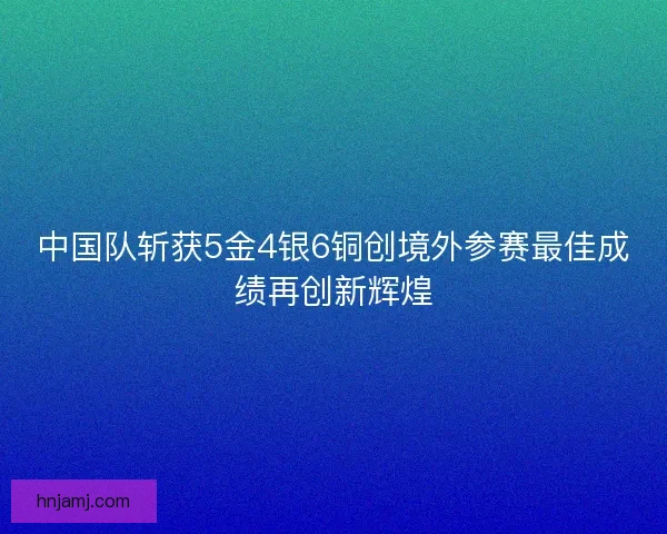 中国队斩获5金4银6铜创境外参赛最佳成绩再创新辉煌