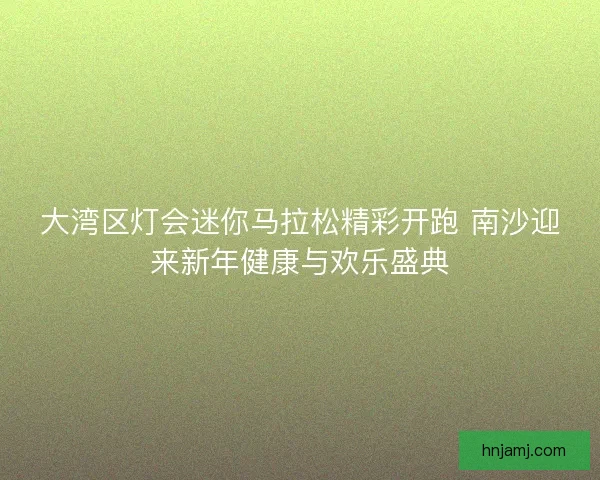大湾区灯会迷你马拉松精彩开跑 南沙迎来新年健康与欢乐盛典