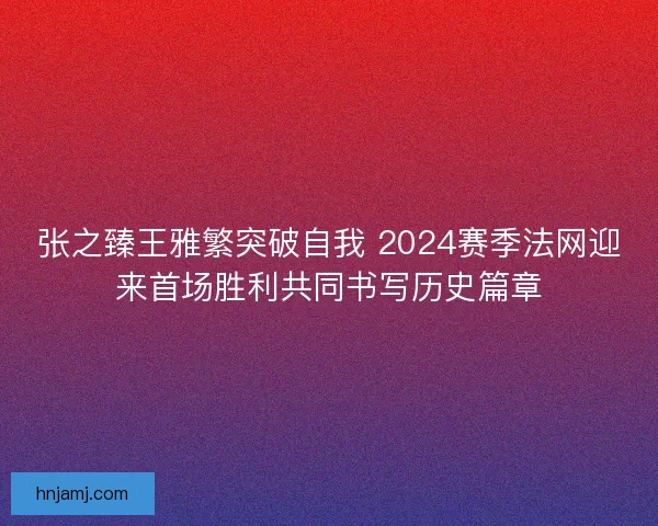 张之臻王雅繁突破自我 2024赛季法网迎来首场胜利共同书写历史篇章