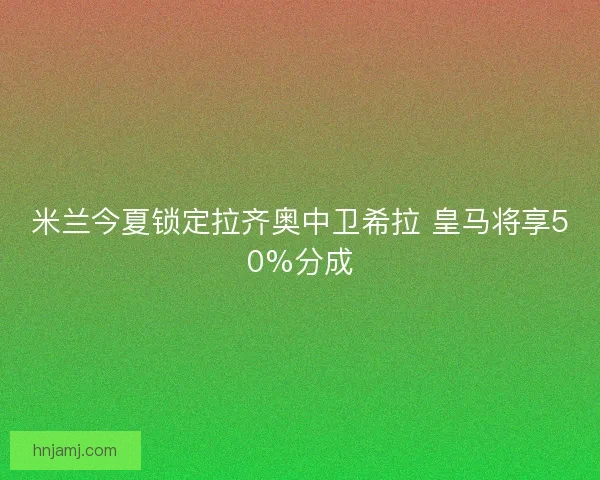 米兰今夏锁定拉齐奥中卫希拉 皇马将享50%分成