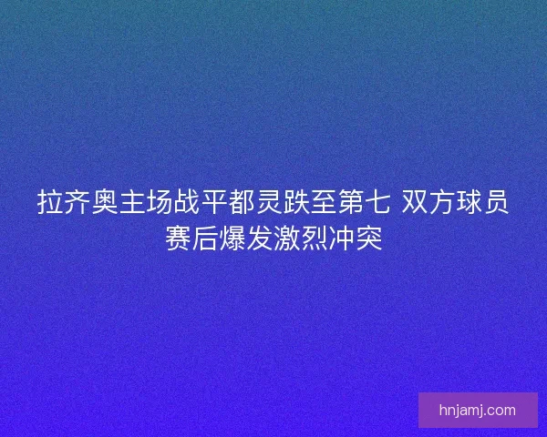 拉齐奥主场战平都灵跌至第七 双方球员赛后爆发激烈冲突