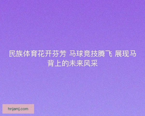 民族体育花开芬芳 马球竞技腾飞 展现马背上的未来风采