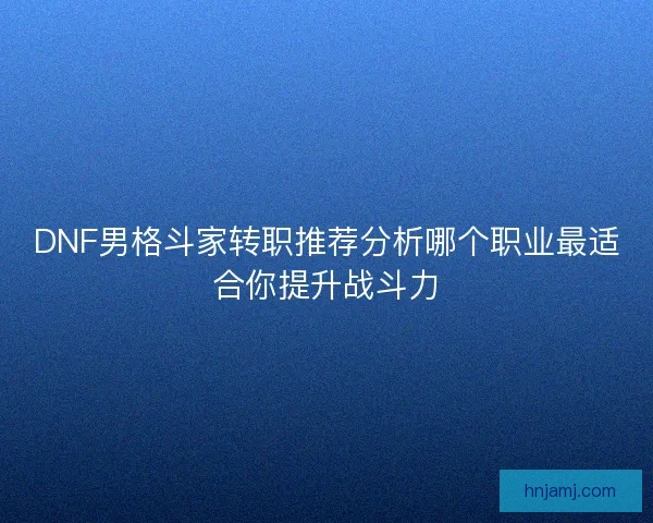 DNF男格斗家转职推荐分析哪个职业最适合你提升战斗力 DNF男格斗家转职推荐分析哪个职业最适合你提升战斗力
