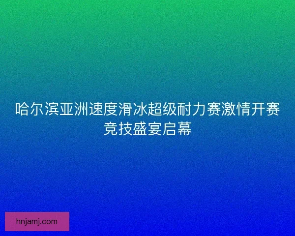 哈尔滨亚洲速度滑冰超级耐力赛激情开赛竞技盛宴启幕 哈尔滨亚洲速度滑冰超级耐力赛激情开赛竞技盛宴启幕