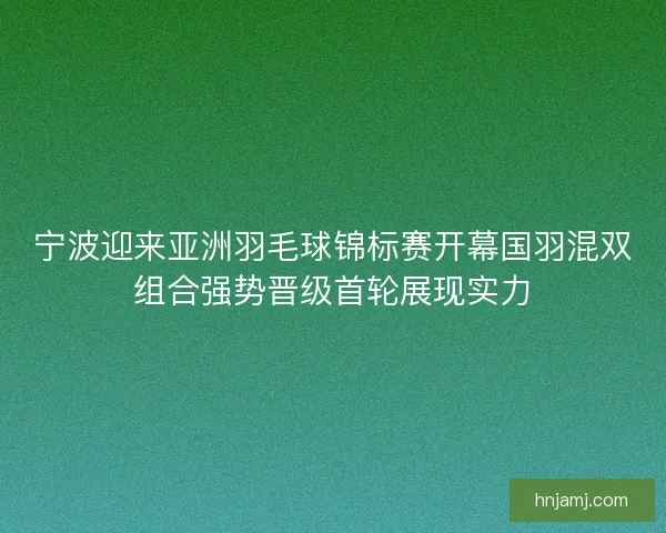 宁波迎来亚洲羽毛球锦标赛开幕国羽混双组合强势晋级首轮展现实力