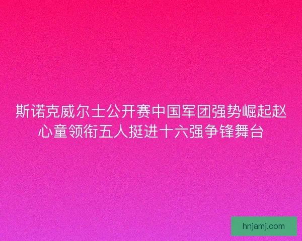 斯诺克威尔士公开赛中国军团强势崛起赵心童领衔五人挺进十六强争锋舞台