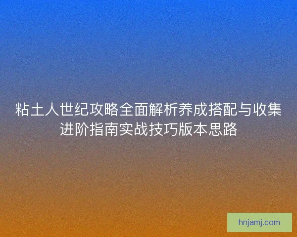 粘土人世纪攻略全面解析养成搭配与收集进阶指南实战技巧版本思路