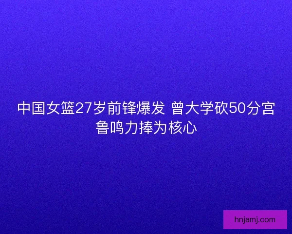 中国女篮27岁前锋爆发 曾大学砍50分宫鲁鸣力捧为核心 中国女篮27岁前锋爆发 曾大学砍50分宫鲁鸣力捧为核心