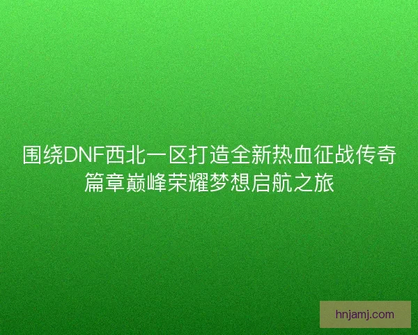 围绕DNF西北一区打造全新热血征战传奇篇章巅峰荣耀梦想启航之旅