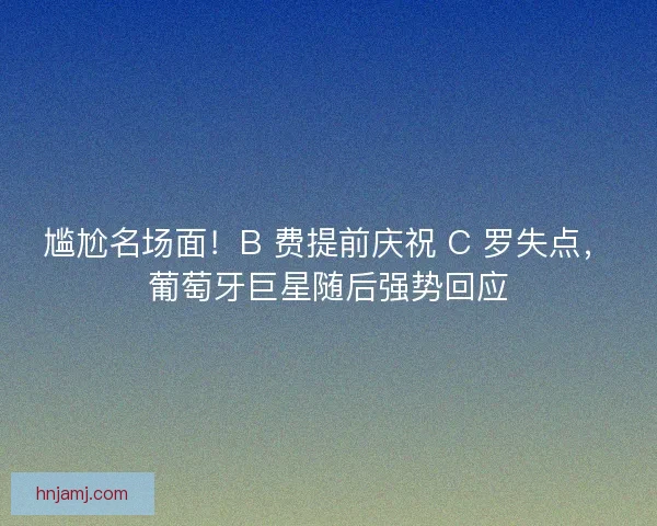 尴尬名场面！B 费提前庆祝 C 罗失点，葡萄牙巨星随后强势回应
