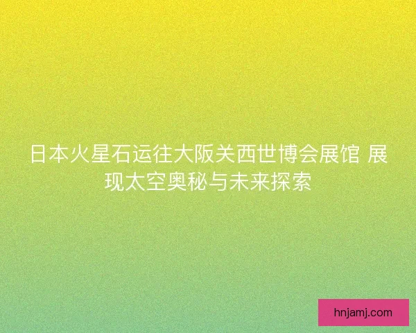 日本火星石运往大阪关西世博会展馆 展现太空奥秘与未来探索