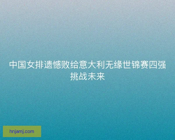 中国女排遗憾败给意大利无缘世锦赛四强挑战未来