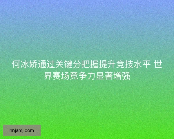 何冰娇通过关键分把握提升竞技水平 世界赛场竞争力显著增强