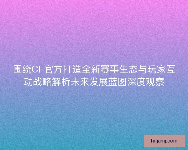 围绕CF官方打造全新赛事生态与玩家互动战略解析未来发展蓝图深度观察