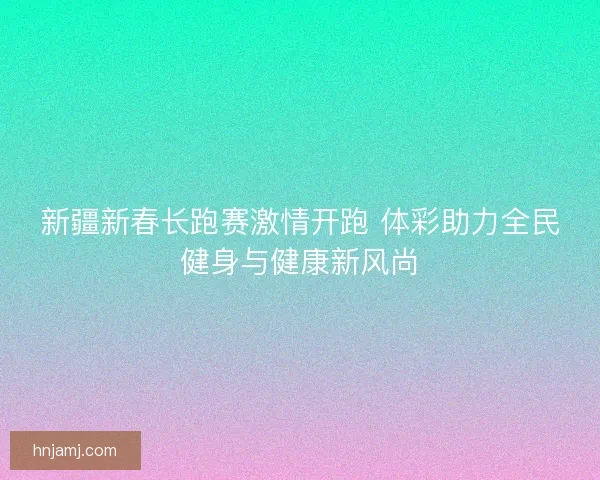 新疆新春长跑赛激情开跑 体彩助力全民健身与健康新风尚
