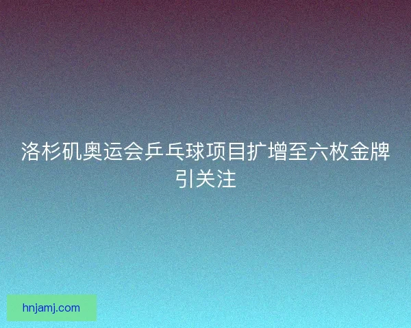 洛杉矶奥运会乒乓球项目扩增至六枚金牌引关注