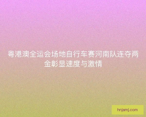 粤港澳全运会场地自行车赛河南队连夺两金彰显速度与激情