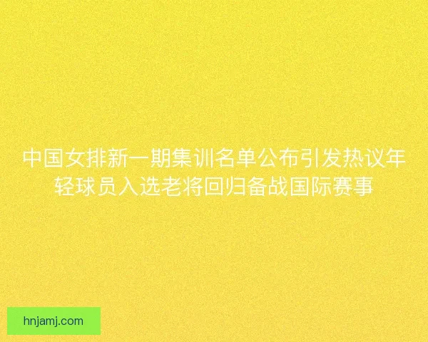 中国女排新一期集训名单公布引发热议年轻球员入选老将回归备战国际赛事