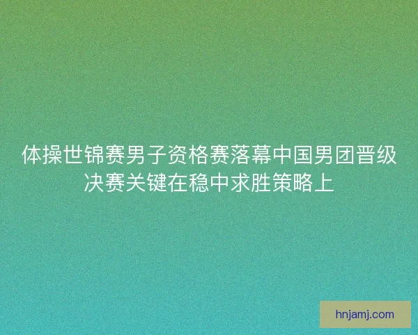 体操世锦赛男子资格赛落幕中国男团晋级决赛关键在稳中求胜策略上 体操世锦赛男子资格赛落幕中国男团晋级决赛关键在稳中求胜策略上