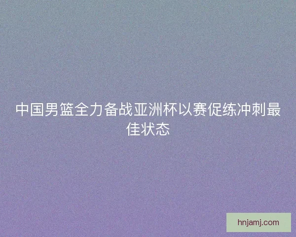 中国男篮全力备战亚洲杯以赛促练冲刺最佳状态 中国男篮全力备战亚洲杯以赛促练冲刺最佳状态