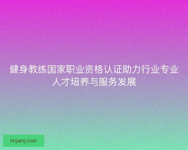 健身教练国家职业资格认证助力行业专业人才培养与服务发展 健身教练国家职业资格认证助力行业专业人才培养与服务发展