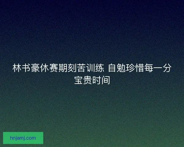 林书豪休赛期刻苦训练 自勉珍惜每一分宝贵时间 林书豪休赛期刻苦训练 自勉珍惜每一分宝贵时间