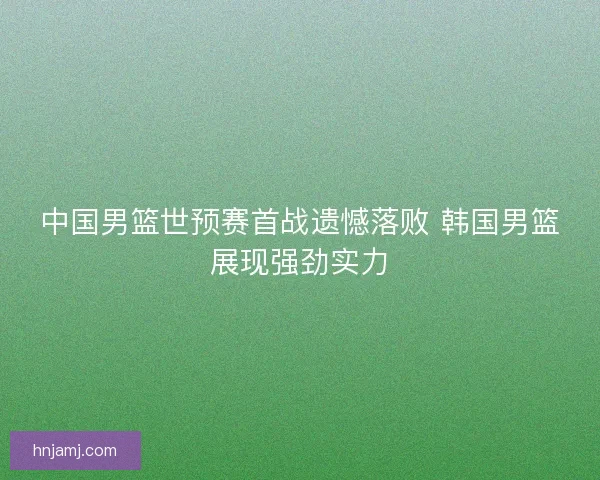 中国男篮世预赛首战遗憾落败 韩国男篮展现强劲实力 中国男篮世预赛首战遗憾落败 韩国男篮展现强劲实力
